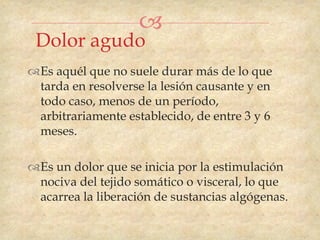 
 Dolor agudo
Es aquél que no suele durar más de lo que
 tarda en resolverse la lesión causante y en
 todo caso, menos de un período,
 arbitrariamente establecido, de entre 3 y 6
 meses.

Es un dolor que se inicia por la estimulación
 nociva del tejido somático o visceral, lo que
 acarrea la liberación de sustancias algógenas.
 