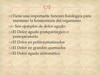 
Tiene una importante función fisiológica para
 mantener la homeostasis del organismo.
- Son ejemplos de dolor agudo:
El Dolor agudo postquirúrgico o
 postoperatorio
El Dolor en politraumatizados
El Dolor en grandes quemados
El Dolor agudo sintomático
 