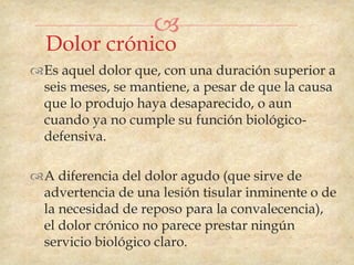 
  Dolor crónico
Es aquel dolor que, con una duración superior a
 seis meses, se mantiene, a pesar de que la causa
 que lo produjo haya desaparecido, o aun
 cuando ya no cumple su función biológico-
 defensiva.

A diferencia del dolor agudo (que sirve de
 advertencia de una lesión tisular inminente o de
 la necesidad de reposo para la convalecencia),
 el dolor crónico no parece prestar ningún
 servicio biológico claro.
 
