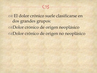 
 El dolor crónico suele clasificarse en
 dos grandes grupos:
Dolor crónico de origen neoplásico
Dolor crónico de origen no neoplásico
 