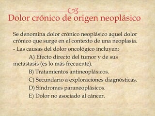 
Dolor crónico de origen neoplásico
 Se denomina dolor crónico neoplásico aquel dolor
 crónico que surge en el contexto de una neoplasia.
 - Las causas del dolor oncológico incluyen:
        A) Efecto directo del tumor y de sus
 metástasis (es lo más frecuente).
        B) Tratamientos antineoplásicos.
        C) Secundario a exploraciones diagnósticas.
        D) Síndromes paraneoplásicos.
        E) Dolor no asociado al cáncer.
 