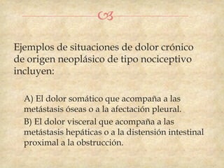 
Ejemplos de situaciones de dolor crónico
de origen neoplásico de tipo nociceptivo
incluyen:

  A) El dolor somático que acompaña a las
  metástasis óseas o a la afectación pleural.
  B) El dolor visceral que acompaña a las
  metástasis hepáticas o a la distensión intestinal
  proximal a la obstrucción.
 