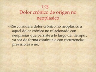 
      Dolor crónico de origen no
              neoplásico
Se considera dolor crónico no neoplásico a
 aquel dolor crónico no relacionado con
 neoplasias que persiste a lo largo del tiempo ,
 ya sea de forma continua o con recurrencias
 previsibles o no.
 