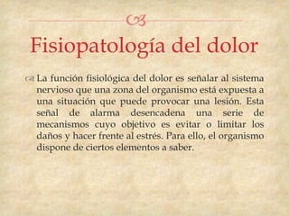 
 Fisiopatología del dolor
 La función fisiológica del dolor es señalar al sistema
  nervioso que una zona del organismo está expuesta a
  una situación que puede provocar una lesión. Esta
  señal de alarma desencadena una serie de
  mecanismos cuyo objetivo es evitar o limitar los
  daños y hacer frente al estrés. Para ello, el organismo
  dispone de ciertos elementos a saber.
 
