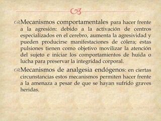 
Mecanismos comportamentales para hacer frente
  a la agresión: debido a la activación de centros
  especializados en el cerebro, aumenta la agresividad y
  pueden producirse manifestaciones de cólera; estas
  pulsiones tienen como objetivo movilizar la atención
  del sujeto e iniciar los comportamientos de huida o
  lucha para preservar la integridad corporal.
Mecanismos de analgesia endógenos: en ciertas
  circunstancias estos mecanismos permiten hacer frente
  a la amenaza a pesar de que se hayan sufrido graves
  heridas.
 