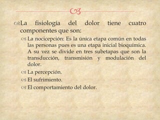 
La fisiología del dolor             tiene    cuatro
 componentes que son:
   La nocicepción: Es la única etapa común en todas
    las personas pues es una etapa inicial bioquímica.
    A su vez se divide en tres subetapas que son la
    transducción, transmisión y modulación del
    dolor.
   La percepción.
   El sufrimiento.
   El comportamiento del dolor.
 