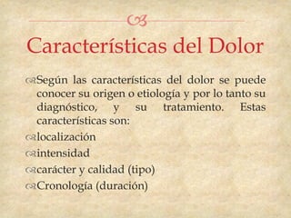 
Características del Dolor
Según las características del dolor se puede
 conocer su origen o etiología y por lo tanto su
 diagnóstico, y su tratamiento. Estas
 características son:
localización
intensidad
carácter y calidad (tipo)
Cronología (duración)
 