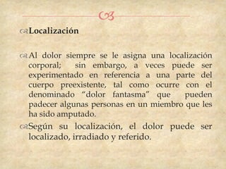 
Localización

 Al dolor siempre se le asigna una localización
  corporal;   sin embargo, a veces puede ser
  experimentado en referencia a una parte del
  cuerpo preexistente, tal como ocurre con el
  denominado “dolor fantasma” que        pueden
  padecer algunas personas en un miembro que les
  ha sido amputado.
Según su localización, el dolor puede ser
 localizado, irradiado y referido.
 