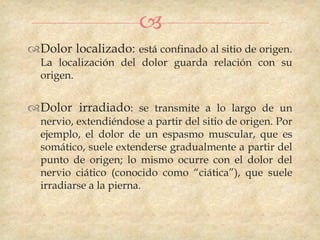 
Dolor localizado: está confinado al sitio de origen.
  La localización del dolor guarda relación con su
  origen.


Dolor irradiado: se transmite a lo largo de un
  nervio, extendiéndose a partir del sitio de origen. Por
  ejemplo, el dolor de un espasmo muscular, que es
  somático, suele extenderse gradualmente a partir del
  punto de origen; lo mismo ocurre con el dolor del
  nervio ciático (conocido como “ciática”), que suele
  irradiarse a la pierna.
 