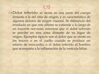 
Dolor referido: se siente en una parte del cuerpo
  distante a la del sitio de origen, y es característico de
  algunos dolores de origen visceral. Se diferencia del
  irradiado en que este último se extiende a lo largo de
  un trayecto nervioso, mientras que el dolor referido
  se percibe en una zona distante de su lugar de
  origen. Ejemplos típicos son el dolor que se siente en
  los brazos o en el cuello cuando se produce un
  infarto de miocardio, o el dolor referido al hombro
  que acompaña a la inflamación de la vesícula biliar.
 