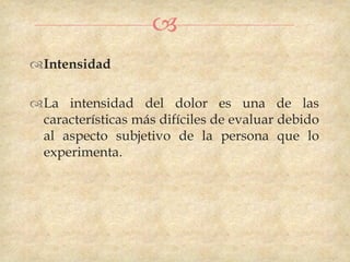 
Intensidad

La intensidad del dolor es una de las
 características más difíciles de evaluar debido
 al aspecto subjetivo de la persona que lo
 experimenta.
 