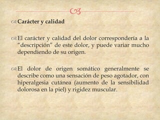 
 Carácter y calidad

 El carácter y calidad del dolor correspondería a la
  “descripción” de este dolor, y puede variar mucho
  dependiendo de su origen.

 El dolor de origen somático generalmente se
  describe como una sensación de peso agotador, con
  hiperalgesia cutánea (aumento de la sensibilidad
  dolorosa en la piel) y rigidez muscular.
 