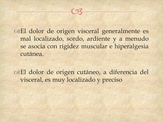 
El dolor de origen visceral generalmente es
 mal localizado, sordo, ardiente y a menudo
 se asocia con rigidez muscular e hiperalgesia
 cutánea.

El dolor de origen cutáneo, a diferencia del
 visceral, es muy localizado y preciso
 
