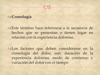 
Cronología

Este término hace referencia a la secuencia de
 hechos que se presentan o tienen lugar en
 relación con la experiencia dolorosa.

Los factores que deben considerarse en la
 cronología del dolor, son: duración de la
 experiencia dolorosa, modo de comienzo y
 variación del dolor con el tiempo
 