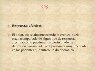 

 Respuestas afectivas

 El dolor, especialmente cuando es crónico, suele
  estar acompañado de algún tipo de respuesta
  afectiva, como puede ser un cierto grado de
  depresión o ansiedad. La depresión es muy frecuente
  en los pacientes que sufren un dolor crónico.
 