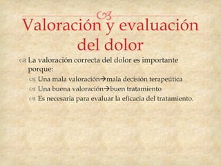 
Valoración y evaluación
       del dolor
 La valoración correcta del dolor es importante
  porque:
    Una mala valoraciónmala decisión terapeútica
    Una buena valoraciónbuen tratamiento
    Es necesaria para evaluar la eficacia del tratamiento.
 