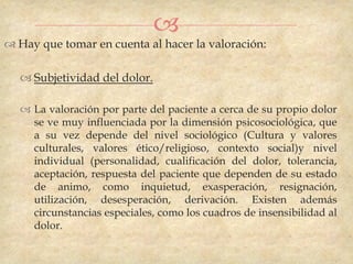 
 Hay que tomar en cuenta al hacer la valoración:

   Subjetividad del dolor.

   La valoración por parte del paciente a cerca de su propio dolor
    se ve muy influenciada por la dimensión psicosociológica, que
    a su vez depende del nivel sociológico (Cultura y valores
    culturales, valores ético/religioso, contexto social)y nivel
    individual (personalidad, cualificación del dolor, tolerancia,
    aceptación, respuesta del paciente que dependen de su estado
    de animo, como inquietud, exasperación, resignación,
    utilización, desesperación, derivación. Existen además
    circunstancias especiales, como los cuadros de insensibilidad al
    dolor.
 