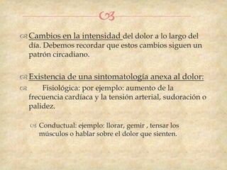 
 Cambios en la intensidad del dolor a lo largo del
    día. Debemos recordar que estos cambios siguen un
    patrón circadiano.

 Existencia de una sintomatología anexa al dolor:
       Fisiológica: por ejemplo: aumento de la
    frecuencia cardíaca y la tensión arterial, sudoración o
    palidez.

     Conductual: ejemplo: llorar, gemir , tensar los
      músculos o hablar sobre el dolor que sienten.
 