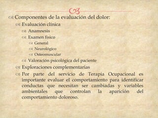  del dolor:
 Componentes de la evaluación
   Evaluación clínica
     Anamnesis
     Examen fisico
        General
        Neurológico
        Osteomuscular
     Valoración psicológica del paciente
   Exploraciones complementarias
   Por parte del servicio de Terapia Ocupacional es
    importante evaluar el comportamiento para identificar
    conductas que necesitan ser cambiadas y variables
    ambientales    que   controlan  la   aparición    del
    comportamiento doloroso.
 