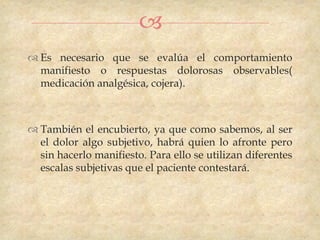 
 Es necesario que se evalúa el comportamiento
  manifiesto o respuestas dolorosas observables(
  medicación analgésica, cojera).



 También el encubierto, ya que como sabemos, al ser
  el dolor algo subjetivo, habrá quien lo afronte pero
  sin hacerlo manifiesto. Para ello se utilizan diferentes
  escalas subjetivas que el paciente contestará.
 
