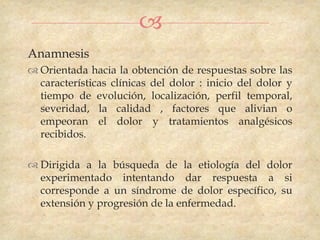 
Anamnesis
 Orientada hacia la obtención de respuestas sobre las
  características clínicas del dolor : inicio del dolor y
  tiempo de evolución, localización, perfil temporal,
  severidad, la calidad , factores que alivian o
  empeoran el dolor y tratamientos analgésicos
  recibidos.

 Dirigida a la búsqueda de la etiología del dolor
  experimentado intentando dar respuesta a si
  corresponde a un síndrome de dolor específico, su
  extensión y progresión de la enfermedad.
 