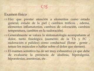 
Examen físico
 Hay que prestar atención a elementos como estado
  general, estado de la piel ( cambios tróficos , edema,
  elementos inflamatorios, cambios de coloración, cambios
  temperatura, cambios en la sudoración).
 Generalmente se valora la sintomatología acompañante al
  dolor, tanto fisiológica (aumento de la TA y FC ,
  sudoración o palidez) como conductual (llorar , gemir ,
  tensar los músculos o hablar sobre el dolor que sienten).
 El examen sensitivo ha de ser muy exhaustivo ya que debe
  de evaluarse la presencia de alodinia, hiperalgesia,
  hipoestesias, anestesias, etc .
 