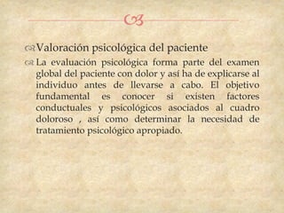 
Valoración psicológica del paciente
 La evaluación psicológica forma parte del examen
  global del paciente con dolor y así ha de explicarse al
  individuo antes de llevarse a cabo. El objetivo
  fundamental es conocer si existen factores
  conductuales y psicológicos asociados al cuadro
  doloroso , así como determinar la necesidad de
  tratamiento psicológico apropiado.
 