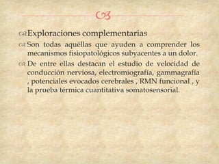 
Exploraciones complementarias
 Son todas aquéllas que ayuden a comprender los
  mecanismos fisiopatológicos subyacentes a un dolor.
 De entre ellas destacan el estudio de velocidad de
  conducción nerviosa, electromiografía, gammagrafía
  , potenciales evocados cerebrales , RMN funcional , y
  la prueba térmica cuantitativa somatosensorial.
 