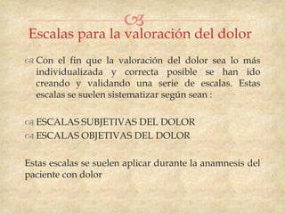 
Escalas para la valoración del dolor
 Con el fin que la valoración del dolor sea lo más
  individualizada y correcta posible se han ido
  creando y validando una serie de escalas. Estas
  escalas se suelen sistematizar según sean :

 ESCALAS SUBJETIVAS DEL DOLOR
 ESCALAS OBJETIVAS DEL DOLOR

Estas escalas se suelen aplicar durante la anamnesis del
paciente con dolor
 