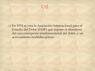 

 En 1974 se crea la Asociación Internacional para el
  Estudio del Dolor (IASP) que supone el abandono
  del una concepción unidimensional del dolor, y un
  acercamiento multidisciplinar.
 