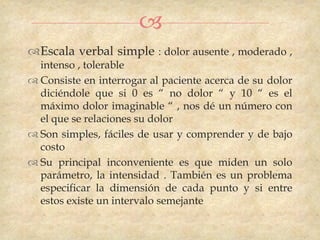 
Escala verbal simple : dolor ausente , moderado ,
  intenso , tolerable
 Consiste en interrogar al paciente acerca de su dolor
  diciéndole que si 0 es “ no dolor “ y 10 “ es el
  máximo dolor imaginable “ , nos dé un número con
  el que se relaciones su dolor
 Son simples, fáciles de usar y comprender y de bajo
  costo
 Su principal inconveniente es que miden un solo
  parámetro, la intensidad . También es un problema
  especificar la dimensión de cada punto y si entre
  estos existe un intervalo semejante
 