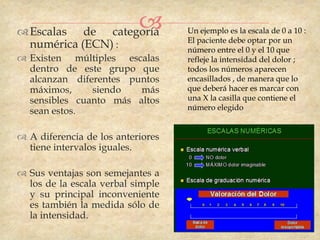  Escalas de categoría
                                  Un ejemplo es la escala de 0 a 10 :
                                   El paciente debe optar por un
  numérica (ECN) :                 número entre el 0 y el 10 que
 Existen múltiples escalas        refleje la intensidad del dolor ;
  dentro de este grupo que         todos los números aparecen
  alcanzan diferentes puntos       encasillados , de manera que lo
  máximos,     siendo   más        que deberá hacer es marcar con
  sensibles cuanto más altos       una X la casilla que contiene el
  sean estos.                      número elegido


 A diferencia de los anteriores
  tiene intervalos iguales.

 Sus ventajas son semejantes a
  los de la escala verbal simple
  y su principal inconveniente
  es también la medida sólo de
  la intensidad.
 