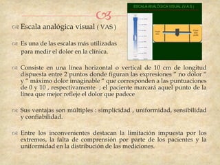 
 Escala analógica visual ( VAS )

 Es una de las escalas más utilizadas
  para medir el dolor en la clínica.

 Consiste en una línea horizontal o vertical de 10 cm de longitud
  dispuesta entre 2 puntos donde figuran las expresiones “ no dolor “
  y “ máximo dolor imaginable “ que corresponden a las puntuaciones
  de 0 y 10 , respectivamente ; el paciente marcará aquel punto de la
  línea que mejor refleje el dolor que padece

 Sus ventajas son múltiples : simplicidad , uniformidad, sensibilidad
  y confiabilidad.

 Entre los inconvenientes destacan la limitación impuesta por los
  extremos, la falta de comprensión por parte de los pacientes y la
  uniformidad en la distribución de las mediciones.
 