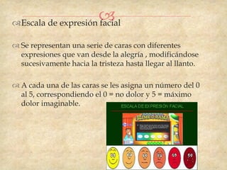 
Escala de expresión facial

 Se representan una serie de caras con diferentes
  expresiones que van desde la alegría , modificándose
  sucesivamente hacia la tristeza hasta llegar al llanto.

 A cada una de las caras se les asigna un número del 0
  al 5, correspondiendo el 0 = no dolor y 5 = máximo
  dolor imaginable.
 