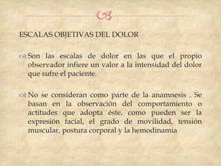
ESCALAS OBJETIVAS DEL DOLOR

 Son las escalas de dolor en las que el propio
  observador infiere un valor a la intensidad del dolor
  que sufre el paciente.

 No se consideran como parte de la anamnesis . Se
  basan en la observación del comportamiento o
  actitudes que adopta éste, como pueden ser la
  expresión facial, el grado de movilidad, tensión
  muscular, postura corporal y la hemodinamia
 