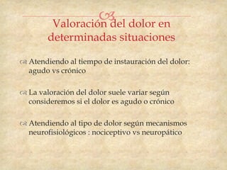  dolor en
         Valoración del
        determinadas situaciones

 Atendiendo al tiempo de instauración del dolor:
  agudo vs crónico

 La valoración del dolor suele variar según
  consideremos si el dolor es agudo o crónico

 Atendiendo al tipo de dolor según mecanismos
  neurofisiológicos : nociceptivo vs neuropático
 