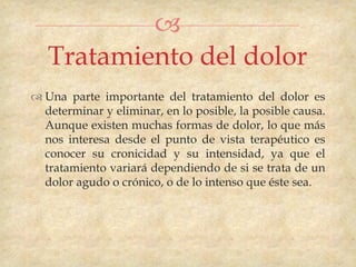 
   Tratamiento del dolor
 Una parte importante del tratamiento del dolor es
  determinar y eliminar, en lo posible, la posible causa.
  Aunque existen muchas formas de dolor, lo que más
  nos interesa desde el punto de vista terapéutico es
  conocer su cronicidad y su intensidad, ya que el
  tratamiento variará dependiendo de si se trata de un
  dolor agudo o crónico, o de lo intenso que éste sea.
 