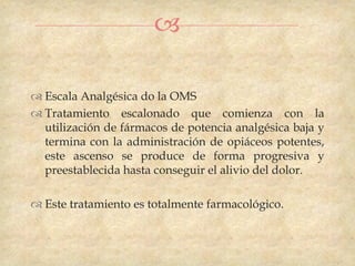 

 Escala Analgésica do la OMS
 Tratamiento escalonado que comienza con la
  utilización de fármacos de potencia analgésica baja y
  termina con la administración de opiáceos potentes,
  este ascenso se produce de forma progresiva y
  preestablecida hasta conseguir el alivio del dolor.

 Este tratamiento es totalmente farmacológico.
 