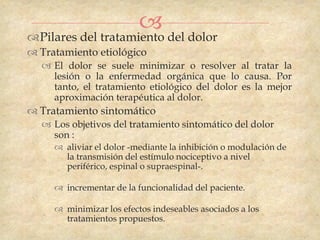  del dolor
Pilares del tratamiento
 Tratamiento etiológico
   El dolor se suele minimizar o resolver al tratar la
    lesión o la enfermedad orgánica que lo causa. Por
    tanto, el tratamiento etiológico del dolor es la mejor
    aproximación terapéutica al dolor.
 Tratamiento sintomático
   Los objetivos del tratamiento sintomático del dolor
    son :
      aliviar el dolor -mediante la inhibición o modulación de
       la transmisión del estímulo nociceptivo a nivel
       periférico, espinal o supraespinal-.

      incrementar de la funcionalidad del paciente.

      minimizar los efectos indeseables asociados a los
       tratamientos propuestos.
 