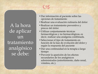 
              • Dar información al paciente sobre las
                opciones de tratamiento
              • Realizar una evaluación rutinaria del dolor
  A la hora   • Realizar un tratamiento preventivo y
                precoz del dolor
 de aplicar   • Utilizar conjuntamente técnicas
                farmacológicas y no farmacológicas, es
     un         decir, realizar una analgesia combinada.
              • Seleccionar el tipo de tratamiento en
tratamiento     función de la fase de evolución del dolor y
                según la respuesta del paciente
 analgésico   • Dar una continuidad en la terapia a largo
                tiempo
  se debe:    • Prevenir la aparición de los efectos
                secundarios de los analgésicos
                administrados (estreñimiento, daño renal,
                vómitos, etc.).
 