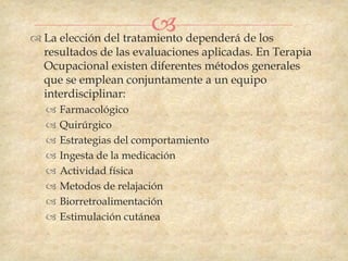  dependerá de los
 La elección del tratamiento
  resultados de las evaluaciones aplicadas. En Terapia
  Ocupacional existen diferentes métodos generales
  que se emplean conjuntamente a un equipo
  interdisciplinar:
     Farmacológico
     Quirúrgico
     Estrategias del comportamiento
     Ingesta de la medicación
     Actividad física
     Metodos de relajación
     Biorretroalimentación
     Estimulación cutánea
 