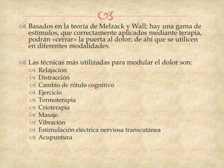  y Wall; hay una gama de
 Basados en la teoría de Melzack
  estímulos, que correctamente aplicados mediante terapia,
  podrán «cerrar» la puerta al dolor; de ahí que se utilicen
  en diferentes modalidades.

 Las técnicas más utilizadas para modular el dolor son:
      Relajación
      Distracción
      Cambio de rótulo cognitivo
      Ejercicio
      Termoterapia
      Crioterapia
      Masaje
      Vibración
      Estimulación eléctrica nerviosa transcutánea
      Acupuntura
 