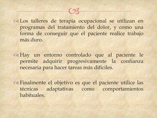 
 Los talleres de terapia ocupacional se utilizan en
  programas del tratamiento del dolor, y como una
  forma de conseguir que el paciente realice trabajo
  más duro.

 Hay un entorno controlado que al paciente le
  permite adquirir progresivamente la confianza
  necesaria para hacer tareas más difíciles.

 Finalmente el objetivo es que el paciente utilice las
  técnicas    adaptativas   como    comportamientos
  habituales.
 