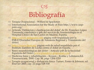 
                  Bibliografía
 Terapia Ocupacional – Willard & Spackman
 International Association for the Study of Pain http://www.iasp-
  pain.org/
 Articulo „Definicion y clasificacion del dolor‟ de Dr. Francisco López
  Timoneda; catedrático y jefe del servicio de Anestesiología en el
  Hospital Clínico de San Carlos en Madrid, España.
 http://www.dolopedia.com página web respaldada por la
  ESRAT(Sociedad Europea de Anestesia Regional y Tratamiento del
  dolor)
 http://www.lacer.es/ página web de salud respaldada por el
  Instituto Zambon de Lucha contra el dolor en España.
 Bases neurofisiológicas del dolor – Articulo pdf de la Sociedad
  Española del Dolor (www.plandolor.grupoaran.com)
 Medicina fisica y rehabilitación – Krusen – Kottke y Lehmann;Ed.
  Panamericana, 2000; Cap. 56, págs 1204-1210
 Terapia ocupacional y disfunción física- Turner, Foster & Johnson, ed.
  Elsevier 2003; cap. 22 pags 528-530
 