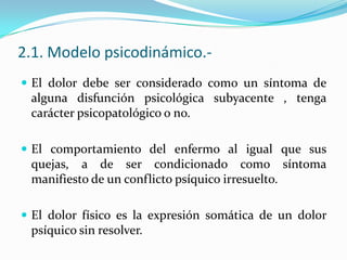 2.1. Modelo psicodinámico.-
 El dolor debe ser considerado como un síntoma de
 alguna disfunción psicológica subyacente , tenga
 carácter psicopatológico o no.

 El comportamiento del enfermo al igual que sus
 quejas, a de ser condicionado como síntoma
 manifiesto de un conflicto psíquico irresuelto.

 El dolor físico es la expresión somática de un dolor
 psíquico sin resolver.
 