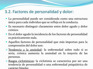3.2. Factores de personalidad y dolor:
 La personalidad puede ser considerada como una estructura
  única para cada individuo que se refleja en la conducta.
 Es necesario distinguir claramente entre dolor agudo y dolor
  crónico.
 En el dolor agudo la incidencia de los factores de personalidad
  es prácticamente nula.
 Aquellos factores de personalidad que más importan para la
  comprensión del dolor son:
 Tendencia a la ansiedad: la enfermedad sobre todo si es
  seria, crónica aumenta la ansiedad en la mayoría de las
  personas.
 Rasgos ciclotímicos: la ciclotimia se caracteriza por ser una
  tendencia de personalidad o una enfermedad psiquiátrica de
  carácter bipolar.
 