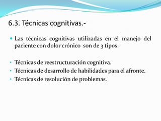 6.3. Técnicas cognitivas.-
 Las técnicas cognitivas utilizadas en el manejo del
  paciente con dolor crónico son de 3 tipos:

• Técnicas de reestructuración cognitiva.
• Técnicas de desarrollo de habilidades para el afronte.
• Técnicas de resolución de problemas.
 