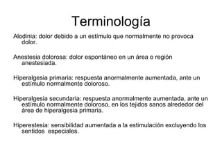 Terminología
Alodinia: dolor debido a un estímulo que normalmente no provoca
   dolor.

Anestesia dolorosa: dolor espontáneo en un área o región
  anestesiada.

Hiperalgesia primaria: respuesta anormalmente aumentada, ante un
   estímulo normalmente doloroso.

Hiperalgesia secundaria: respuesta anormalmente aumentada, ante un
   estímulo normalmente doloroso, en los tejidos sanos alrededor del
   área de hiperalgesia primaria.

Hiperestesia: sensibilidad aumentada a la estimulación excluyendo los
   sentidos especiales.
 