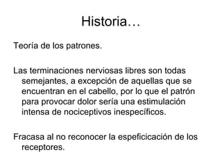 Historia…
Teoría de los patrones.

Las terminaciones nerviosas libres son todas
  semejantes, a excepción de aquellas que se
  encuentran en el cabello, por lo que el patrón
  para provocar dolor sería una estimulación
  intensa de nociceptivos inespecíficos.

Fracasa al no reconocer la espeficicación de los
  receptores.
 