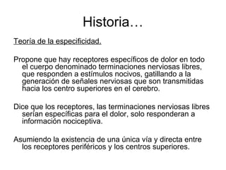 Historia…
Teoría de la especificidad.

Propone que hay receptores específicos de dolor en todo
  el cuerpo denominado terminaciones nerviosas libres,
  que responden a estímulos nocivos, gatillando a la
  generación de señales nerviosas que son transmitidas
  hacia los centro superiores en el cerebro.

Dice que los receptores, las terminaciones nerviosas libres
  serían específicas para el dolor, solo responderan a
  información nociceptiva.

Asumiendo la existencia de una única vía y directa entre
  los receptores periféricos y los centros superiores.
 